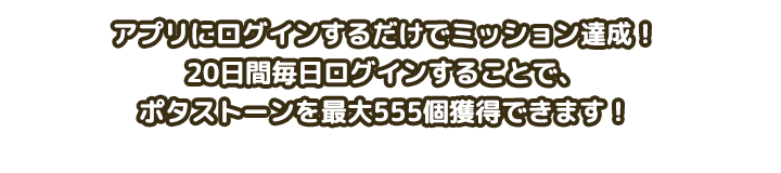 アプリにログインするだけでミッション達成！20日間毎日ログインすることで、ポタストーンを最大555個獲得できます！