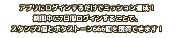 アプリにログインするだけでミッション達成！期間中に7日間ログインすることで、スタンプ2個とポタストーン666個を獲得できます！