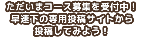 ただいまコース募集を受付中！早速下の専用投稿サイトから投稿してみよう！