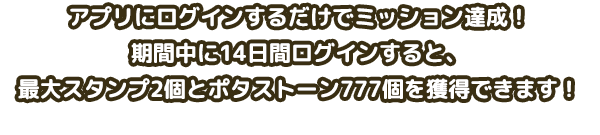 アプリにログインするだけでミッション達成！期間中に14日間ログインすると、最大スタンプ2個とポタストーン777個を獲得できます！