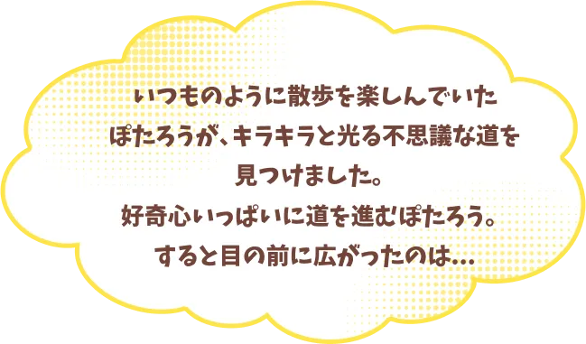いつものように散歩を楽しんでいたぽたろうが、キラキラと光る不思議な道を見つけました。好奇心いっぱいに道を進むぽたろう。すると目の前に広がったのは