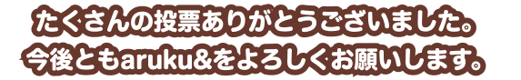 たくさんの投票ありがとうございました。今後ともaruku&をよろしくお願いします。