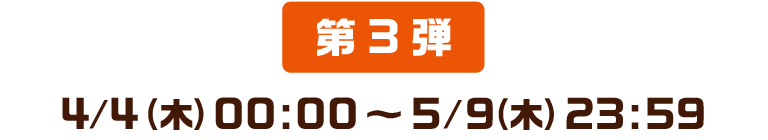 第3弾 2019/04/04(木) 00:00 ～ 2019/05/09(木) 23:59