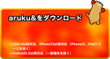 aruku&をダウンロード ・iOS9.0以降対応。iPhone5S以降対応(iPhone5C、iPadシリーズを除く)・Android5.0以降対応(一部端末を除く)