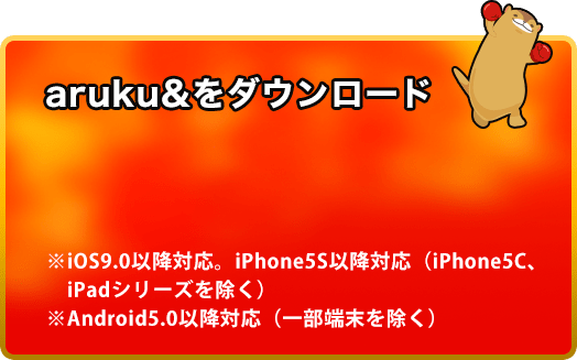 aruku&をダウンロード ・iOS9.0以降対応。iPhone5S以降対応(iPhone5C、iPadシリーズを除く)・Android5.0以降対応(一部端末を除く)