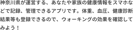 神奈川県が運営する、あなたや家族の健康情報をスマホなどで記録、管理できるアプリです。体重、血圧、健康診断結果等も登録できるので、ウォーキングの効果を確認してみよう！