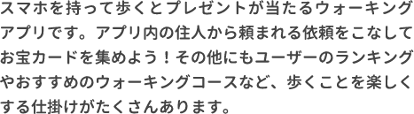 スマホを持って歩くとプレゼントが当たるウォーキングアプリです。アプリ内の住人から頼まれる依頼をこなしてお宝カードを集めよう！その他にもユーザーのランキングやおすすめのウォーキングコースなど、歩くことを楽しくする仕掛けがたくさんあります。