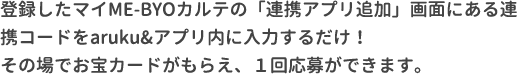 登録したマイME-BYOカルテのマイページにある連携コードをaruku&アプリ内に入力するだけ！その場でお宝カードがもらえ、１回応募ができます。