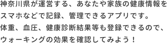 神奈川県が運営する、あなたや家族の健康情報をスマホなどで記録、管理できるアプリです。体重、血圧、健康診断結果等も登録できるので、ウォーキングの効果を確認してみよう！