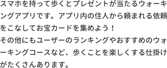 スマホを持って歩くとプレゼントが当たるウォーキングアプリです。アプリ内の住人から頼まれる依頼をこなしてお宝カードを集めよう！その他にもユーザーのランキングやおすすめのウォーキングコースなど、歩くことを楽しくする仕掛けがたくさんあります。