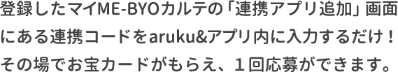 登録したマイME-BYOカルテのマイページにある連携コードをaruku&アプリ内に入力するだけ！その場でお宝カードがもらえ、１回応募ができます。