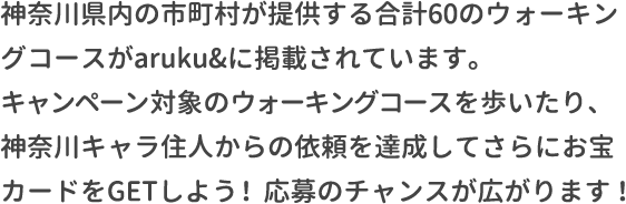 神奈川県内の市町村が提供する合計60のウォーキングコースがaruku&に掲載されています。キャンペーン対象のウォーキングコースを歩いたり、神奈川県キャラ住人からの依頼を達成してさらにお宝カードをGETしよう！応募のチャンスが広がります！